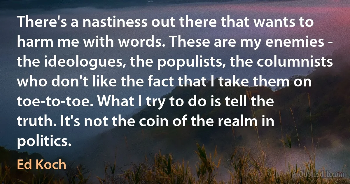 There's a nastiness out there that wants to harm me with words. These are my enemies - the ideologues, the populists, the columnists who don't like the fact that I take them on toe-to-toe. What I try to do is tell the truth. It's not the coin of the realm in politics. (Ed Koch)