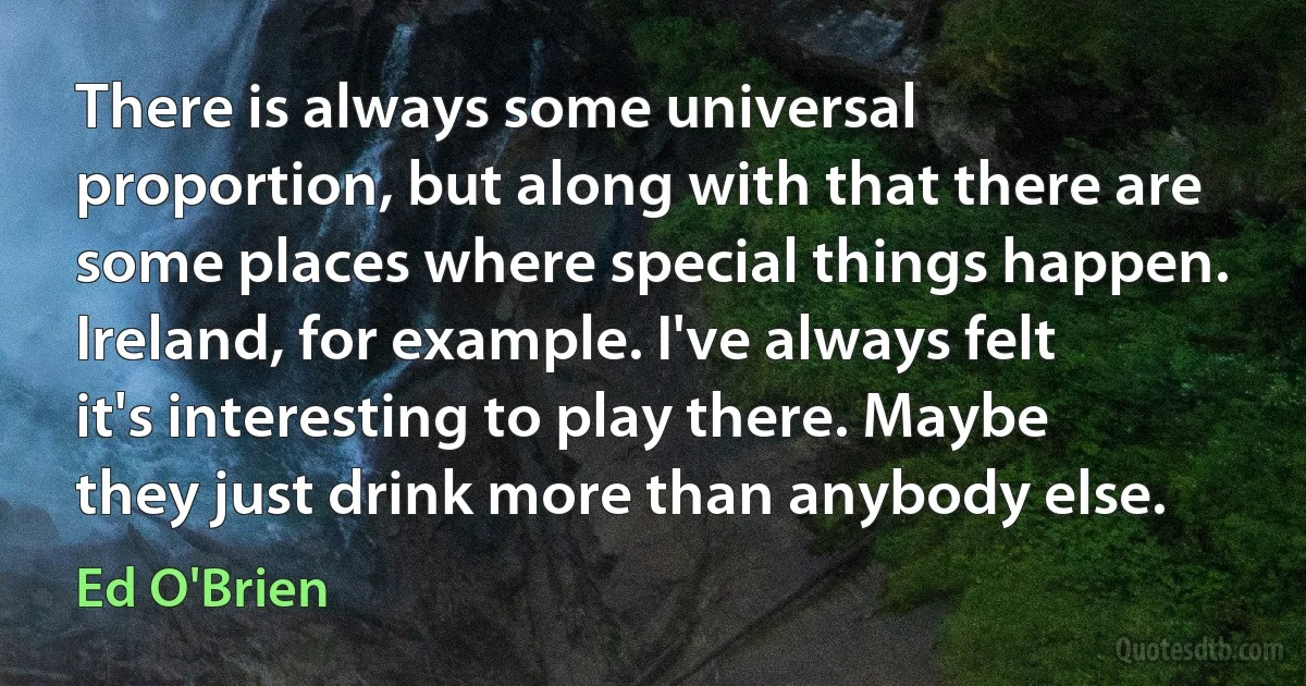 There is always some universal proportion, but along with that there are some places where special things happen. Ireland, for example. I've always felt it's interesting to play there. Maybe they just drink more than anybody else. (Ed O'Brien)