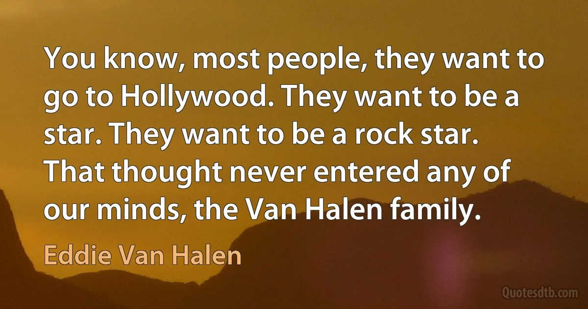 You know, most people, they want to go to Hollywood. They want to be a star. They want to be a rock star. That thought never entered any of our minds, the Van Halen family. (Eddie Van Halen)