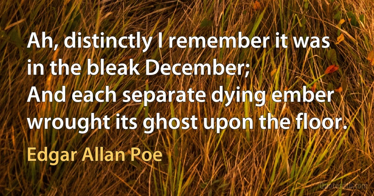 Ah, distinctly I remember it was in the bleak December;
And each separate dying ember wrought its ghost upon the floor. (Edgar Allan Poe)