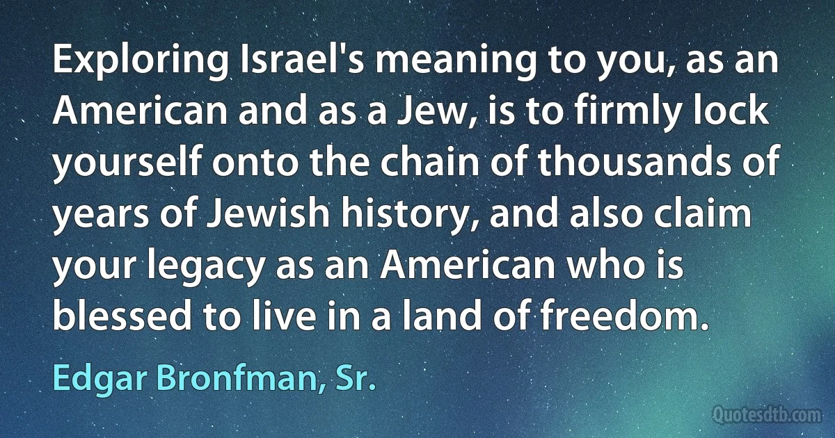 Exploring Israel's meaning to you, as an American and as a Jew, is to firmly lock yourself onto the chain of thousands of years of Jewish history, and also claim your legacy as an American who is blessed to live in a land of freedom. (Edgar Bronfman, Sr.)