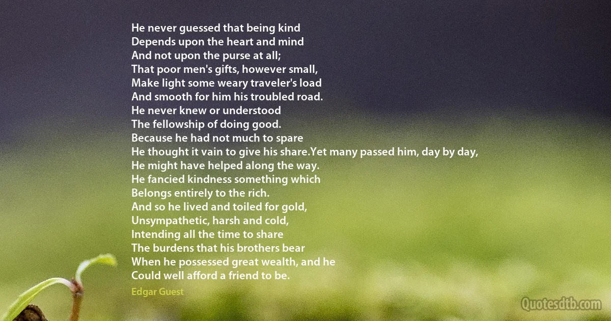 He never guessed that being kind
Depends upon the heart and mind
And not upon the purse at all;
That poor men's gifts, however small,
Make light some weary traveler's load
And smooth for him his troubled road.
He never knew or understood
The fellowship of doing good.
Because he had not much to spare
He thought it vain to give his share.Yet many passed him, day by day,
He might have helped along the way.
He fancied kindness something which
Belongs entirely to the rich.
And so he lived and toiled for gold,
Unsympathetic, harsh and cold,
Intending all the time to share
The burdens that his brothers bear
When he possessed great wealth, and he
Could well afford a friend to be. (Edgar Guest)