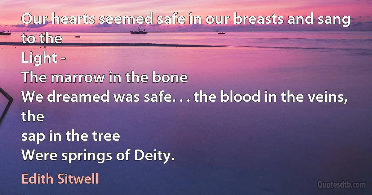 Our hearts seemed safe in our breasts and sang to the
Light -
The marrow in the bone
We dreamed was safe. . . the blood in the veins, the
sap in the tree
Were springs of Deity. (Edith Sitwell)