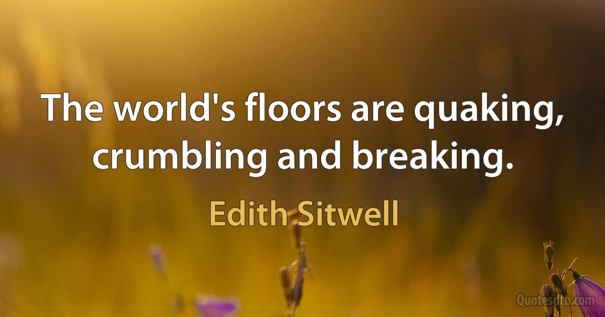 The world's floors are quaking, crumbling and breaking. (Edith Sitwell)