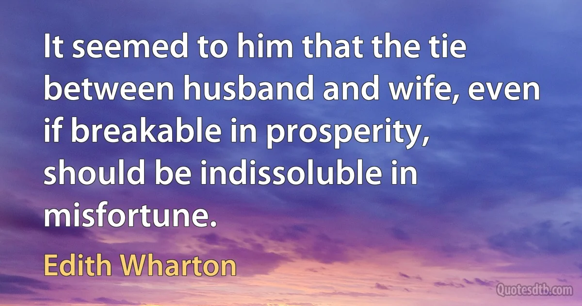 It seemed to him that the tie between husband and wife, even if breakable in prosperity, should be indissoluble in misfortune. (Edith Wharton)