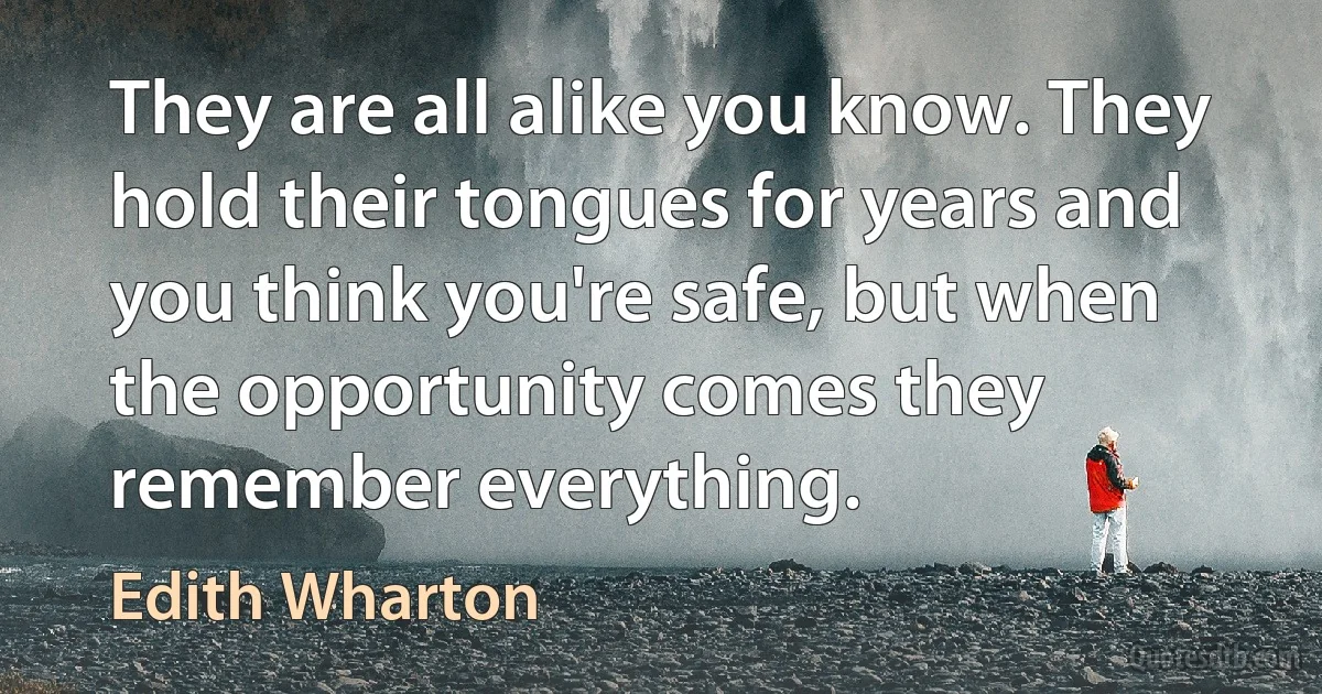 They are all alike you know. They hold their tongues for years and you think you're safe, but when the opportunity comes they remember everything. (Edith Wharton)