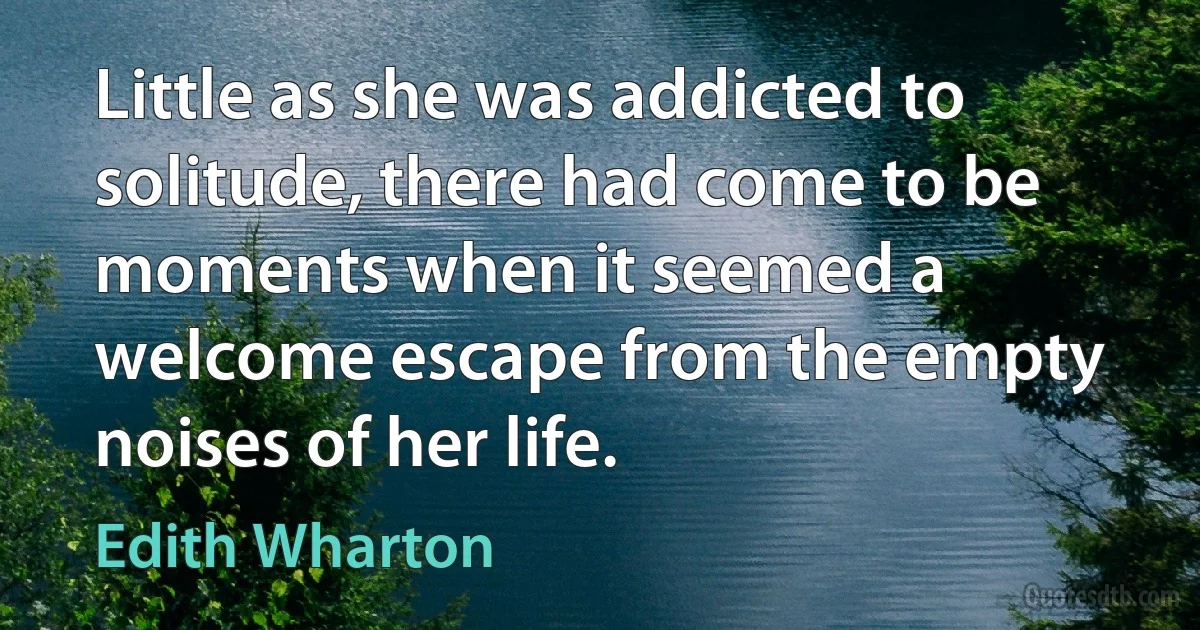 Little as she was addicted to solitude, there had come to be moments when it seemed a welcome escape from the empty noises of her life. (Edith Wharton)