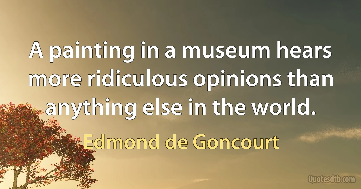 A painting in a museum hears more ridiculous opinions than anything else in the world. (Edmond de Goncourt)