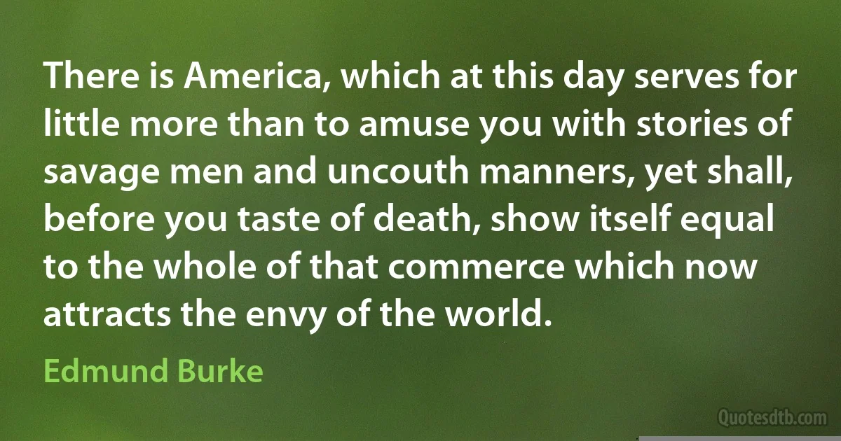 There is America, which at this day serves for little more than to amuse you with stories of savage men and uncouth manners, yet shall, before you taste of death, show itself equal to the whole of that commerce which now attracts the envy of the world. (Edmund Burke)