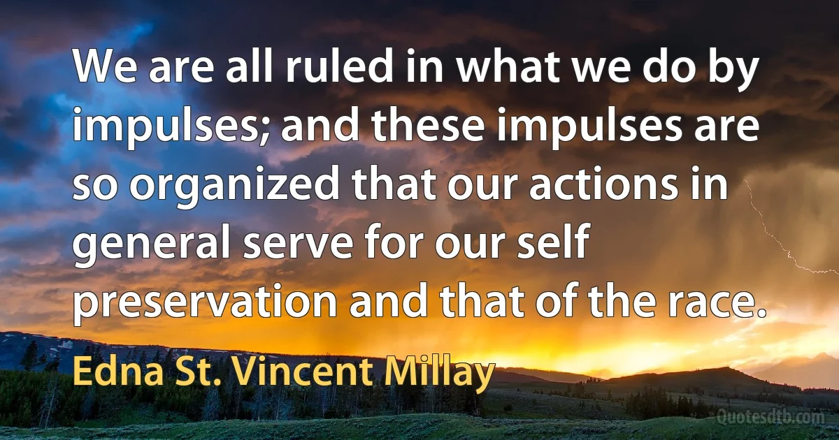 We are all ruled in what we do by impulses; and these impulses are so organized that our actions in general serve for our self preservation and that of the race. (Edna St. Vincent Millay)