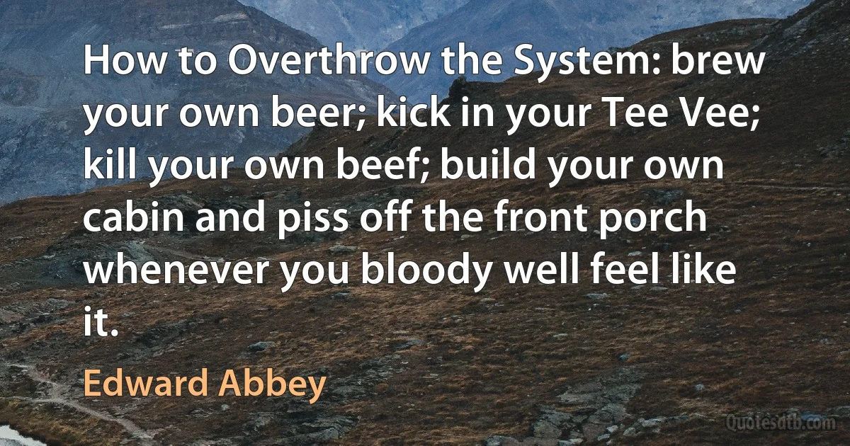 How to Overthrow the System: brew your own beer; kick in your Tee Vee; kill your own beef; build your own cabin and piss off the front porch whenever you bloody well feel like it. (Edward Abbey)