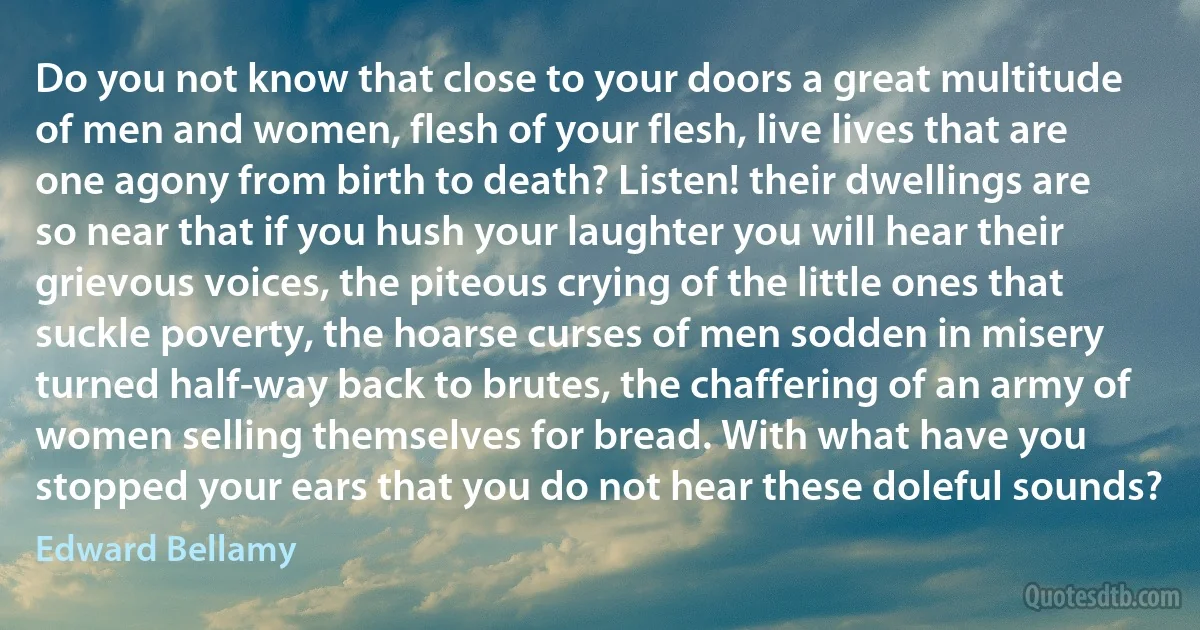 Do you not know that close to your doors a great multitude of men and women, flesh of your flesh, live lives that are one agony from birth to death? Listen! their dwellings are so near that if you hush your laughter you will hear their grievous voices, the piteous crying of the little ones that suckle poverty, the hoarse curses of men sodden in misery turned half-way back to brutes, the chaffering of an army of women selling themselves for bread. With what have you stopped your ears that you do not hear these doleful sounds? (Edward Bellamy)