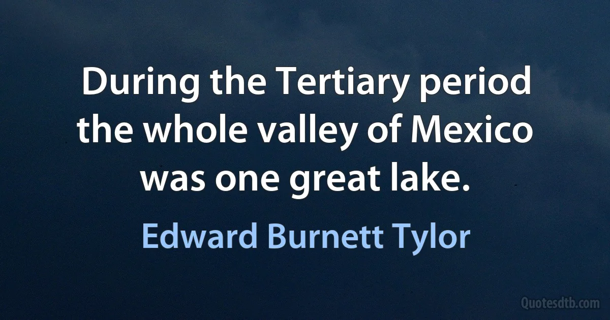 During the Tertiary period the whole valley of Mexico was one great lake. (Edward Burnett Tylor)