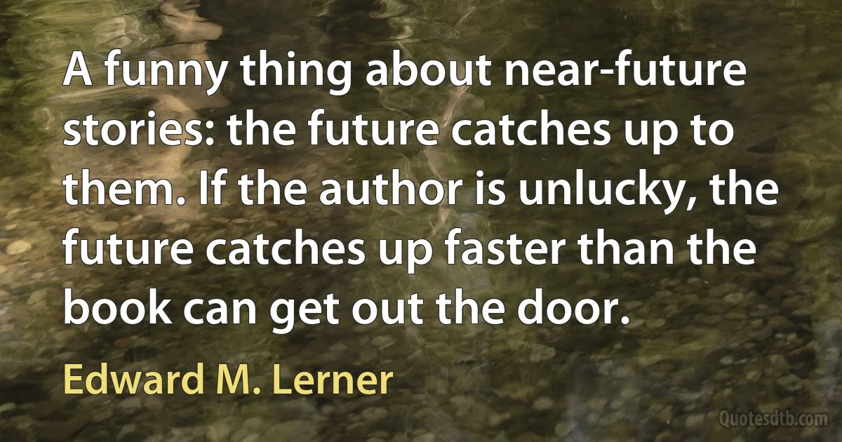 A funny thing about near-future stories: the future catches up to them. If the author is unlucky, the future catches up faster than the book can get out the door. (Edward M. Lerner)