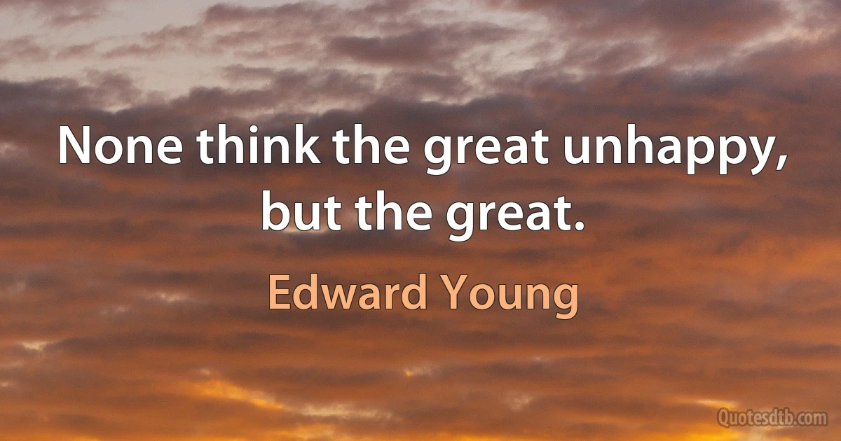 None think the great unhappy, but the great. (Edward Young)