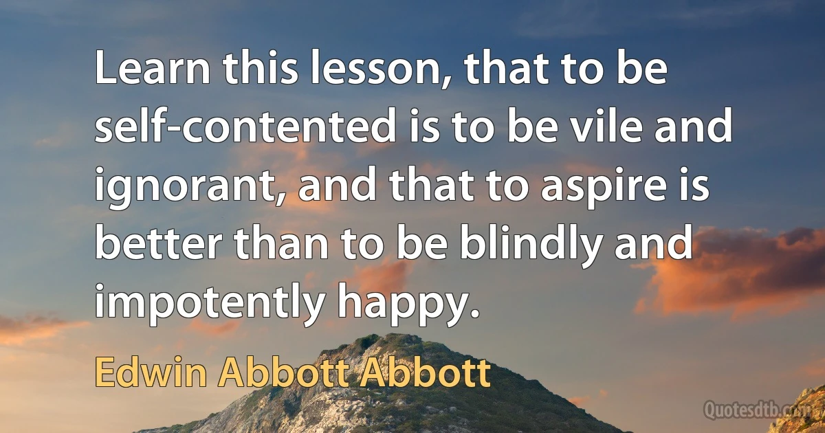 Learn this lesson, that to be self-contented is to be vile and ignorant, and that to aspire is better than to be blindly and impotently happy. (Edwin Abbott Abbott)