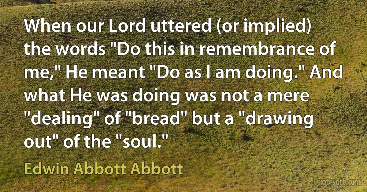 When our Lord uttered (or implied) the words "Do this in remembrance of me," He meant "Do as I am doing." And what He was doing was not a mere "dealing" of "bread" but a "drawing out" of the "soul." (Edwin Abbott Abbott)