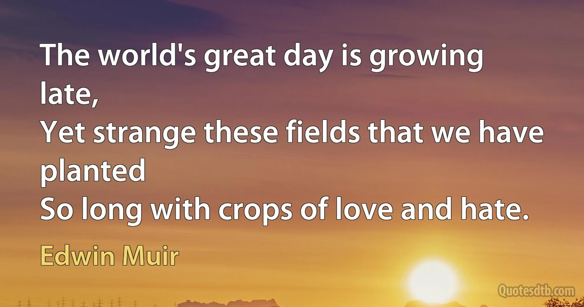 The world's great day is growing late,
Yet strange these fields that we have planted
So long with crops of love and hate. (Edwin Muir)