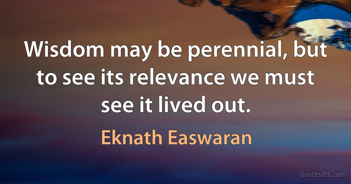 Wisdom may be perennial, but to see its relevance we must see it lived out. (Eknath Easwaran)