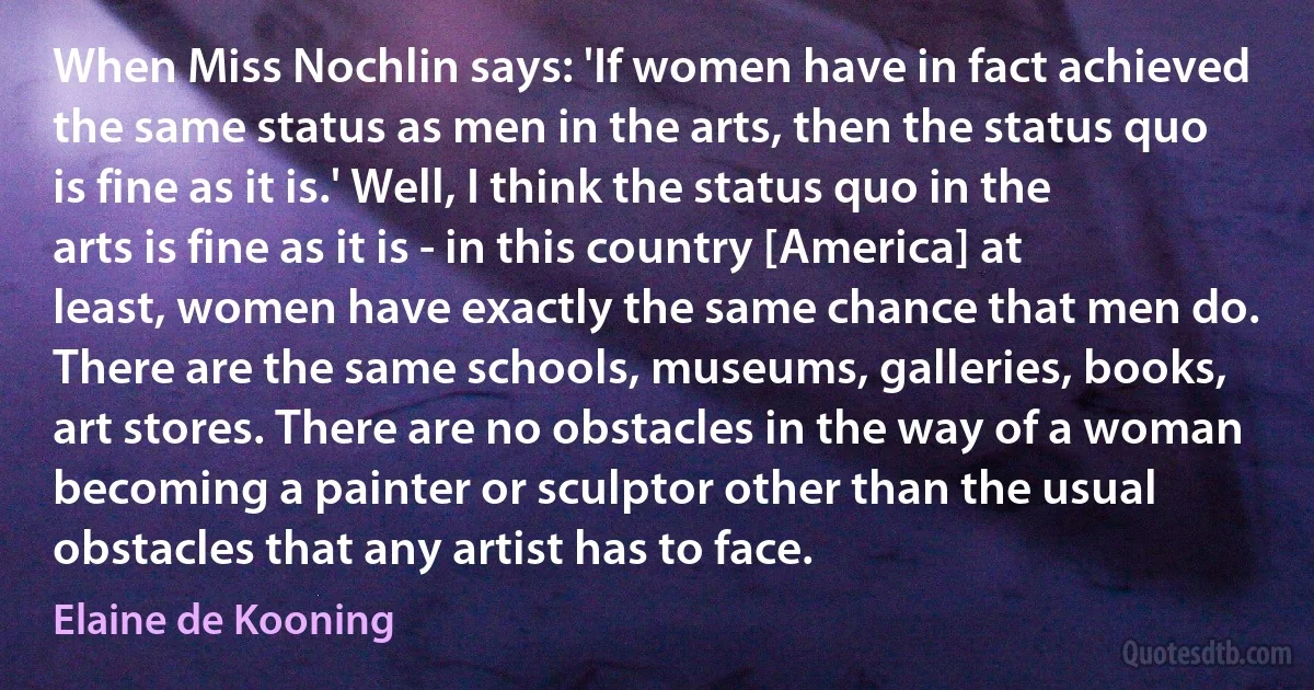 When Miss Nochlin says: 'If women have in fact achieved the same status as men in the arts, then the status quo is fine as it is.' Well, I think the status quo in the arts is fine as it is - in this country [America] at least, women have exactly the same chance that men do. There are the same schools, museums, galleries, books, art stores. There are no obstacles in the way of a woman becoming a painter or sculptor other than the usual obstacles that any artist has to face. (Elaine de Kooning)