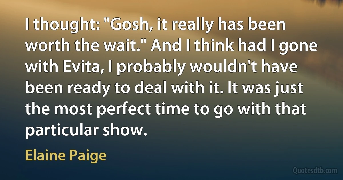 I thought: "Gosh, it really has been worth the wait." And I think had I gone with Evita, I probably wouldn't have been ready to deal with it. It was just the most perfect time to go with that particular show. (Elaine Paige)