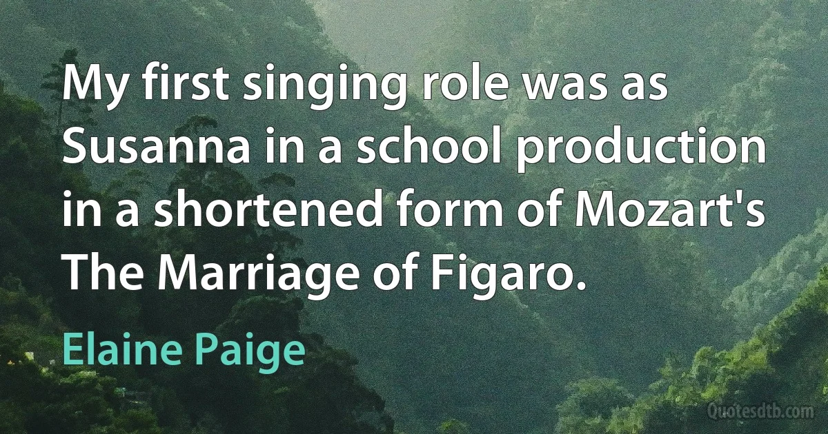 My first singing role was as Susanna in a school production in a shortened form of Mozart's The Marriage of Figaro. (Elaine Paige)