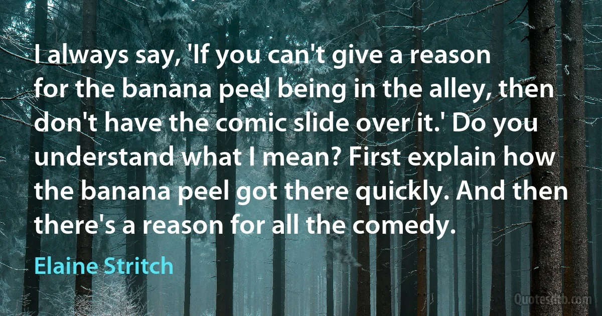 I always say, 'If you can't give a reason for the banana peel being in the alley, then don't have the comic slide over it.' Do you understand what I mean? First explain how the banana peel got there quickly. And then there's a reason for all the comedy. (Elaine Stritch)