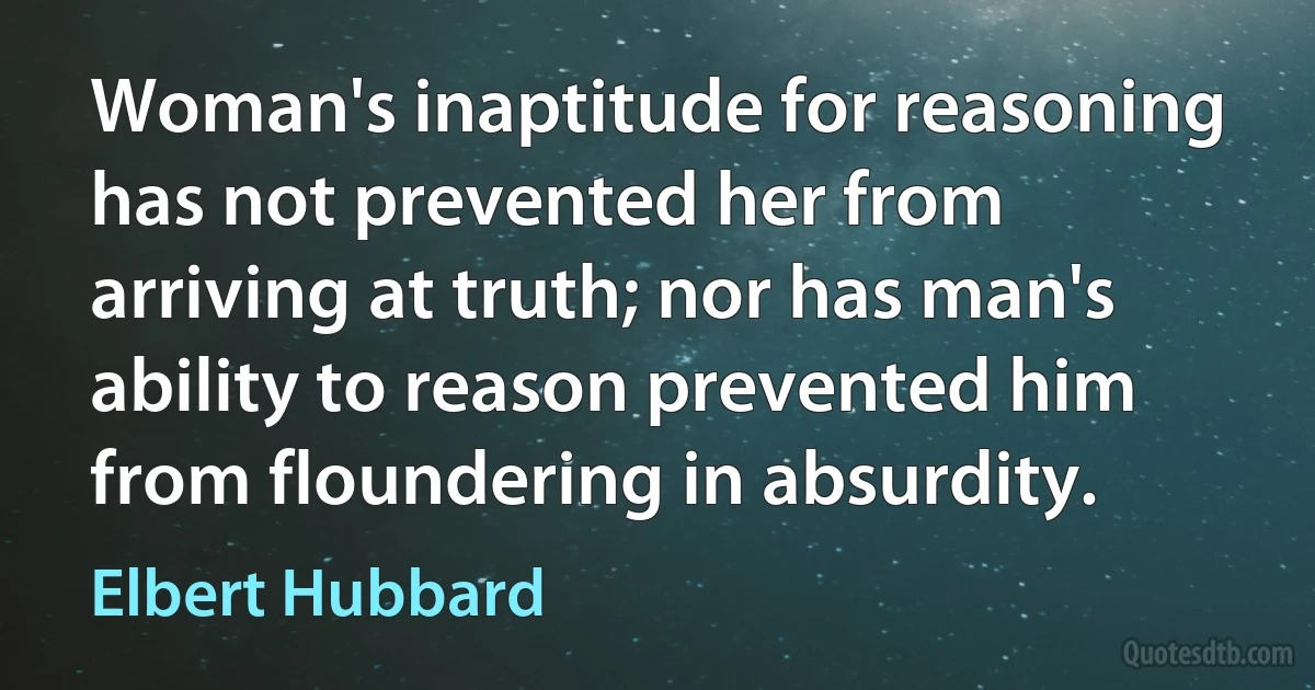 Woman's inaptitude for reasoning has not prevented her from arriving at truth; nor has man's ability to reason prevented him from floundering in absurdity. (Elbert Hubbard)