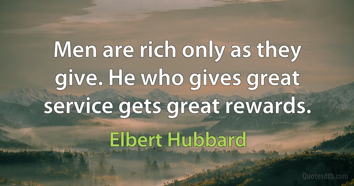 Men are rich only as they give. He who gives great service gets great rewards. (Elbert Hubbard)