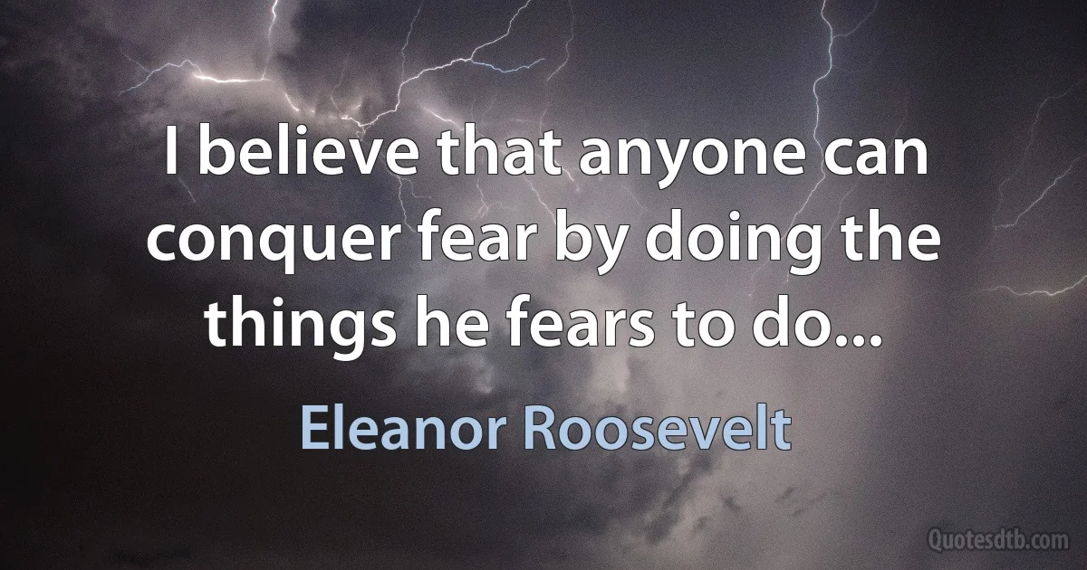 I believe that anyone can conquer fear by doing the things he fears to do... (Eleanor Roosevelt)