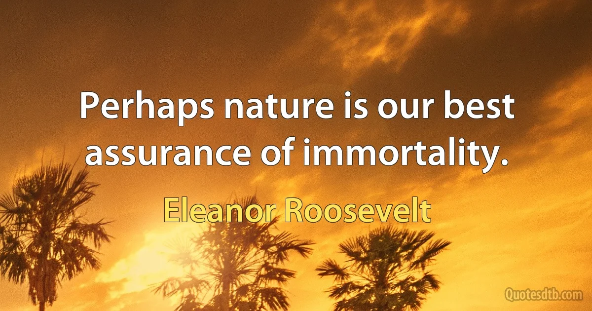 Perhaps nature is our best assurance of immortality. (Eleanor Roosevelt)