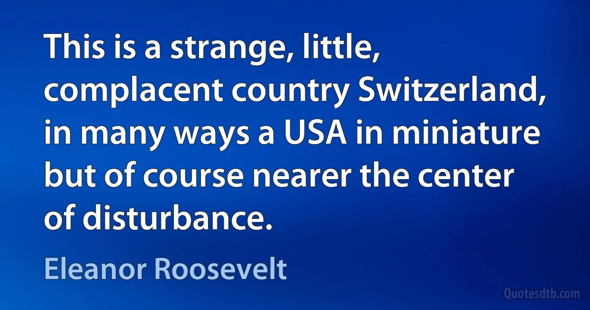 This is a strange, little, complacent country Switzerland, in many ways a USA in miniature but of course nearer the center of disturbance. (Eleanor Roosevelt)