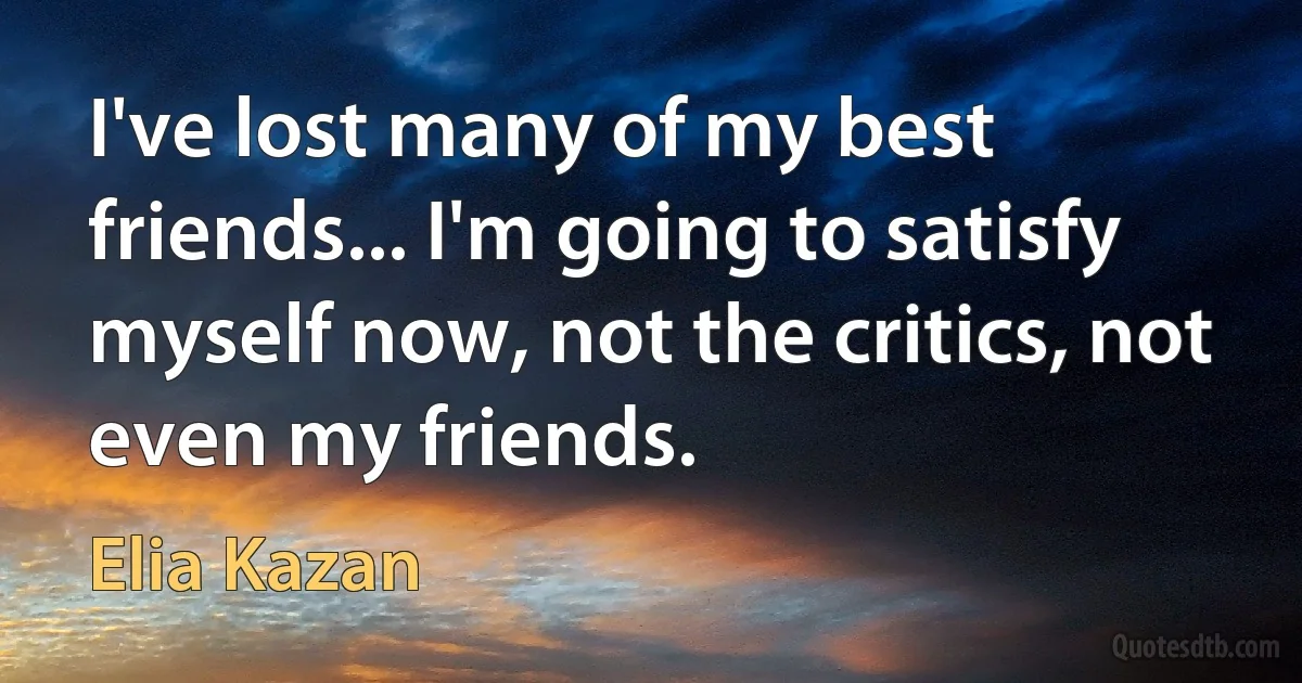 I've lost many of my best friends... I'm going to satisfy myself now, not the critics, not even my friends. (Elia Kazan)