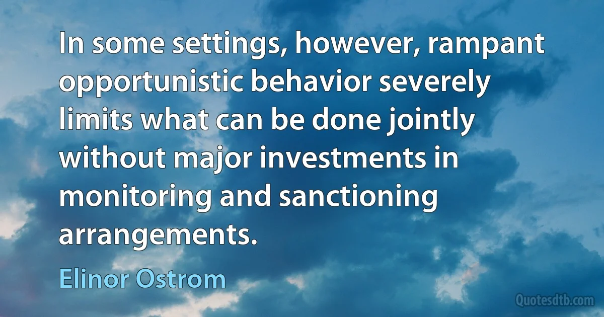 In some settings, however, rampant opportunistic behavior severely limits what can be done jointly without major investments in monitoring and sanctioning arrangements. (Elinor Ostrom)