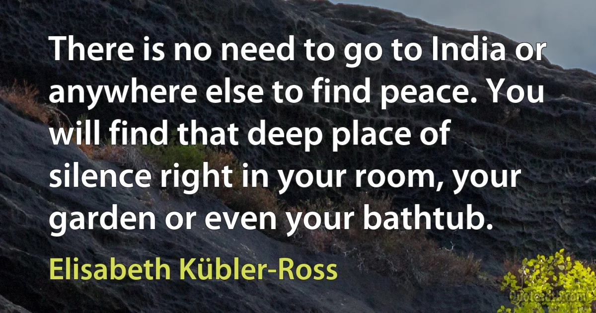 There is no need to go to India or anywhere else to find peace. You will find that deep place of silence right in your room, your garden or even your bathtub. (Elisabeth Kübler-Ross)