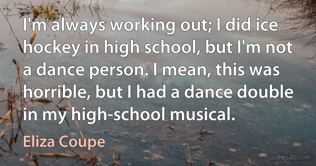 I'm always working out; I did ice hockey in high school, but I'm not a dance person. I mean, this was horrible, but I had a dance double in my high-school musical. (Eliza Coupe)