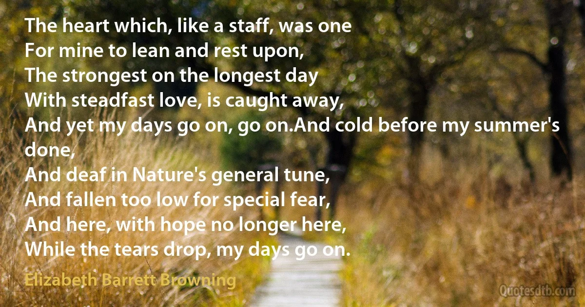 The heart which, like a staff, was one
For mine to lean and rest upon,
The strongest on the longest day
With steadfast love, is caught away,
And yet my days go on, go on.And cold before my summer's done,
And deaf in Nature's general tune,
And fallen too low for special fear,
And here, with hope no longer here,
While the tears drop, my days go on. (Elizabeth Barrett Browning)