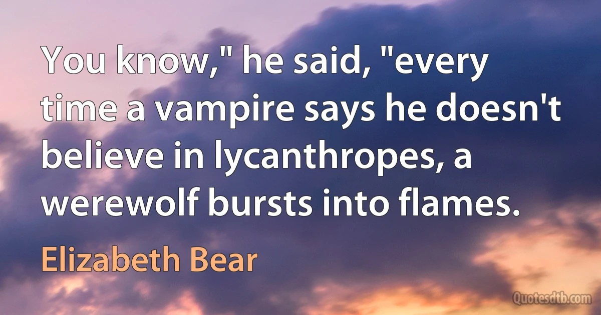 You know," he said, "every time a vampire says he doesn't believe in lycanthropes, a werewolf bursts into flames. (Elizabeth Bear)