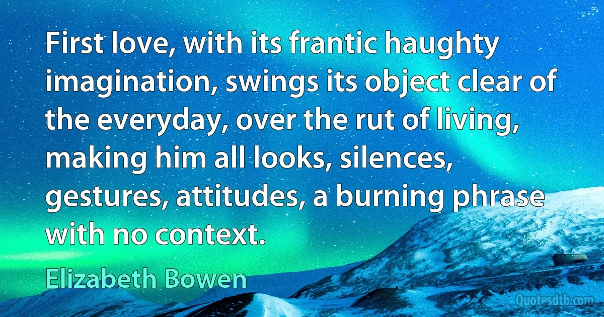 First love, with its frantic haughty imagination, swings its object clear of the everyday, over the rut of living, making him all looks, silences, gestures, attitudes, a burning phrase with no context. (Elizabeth Bowen)