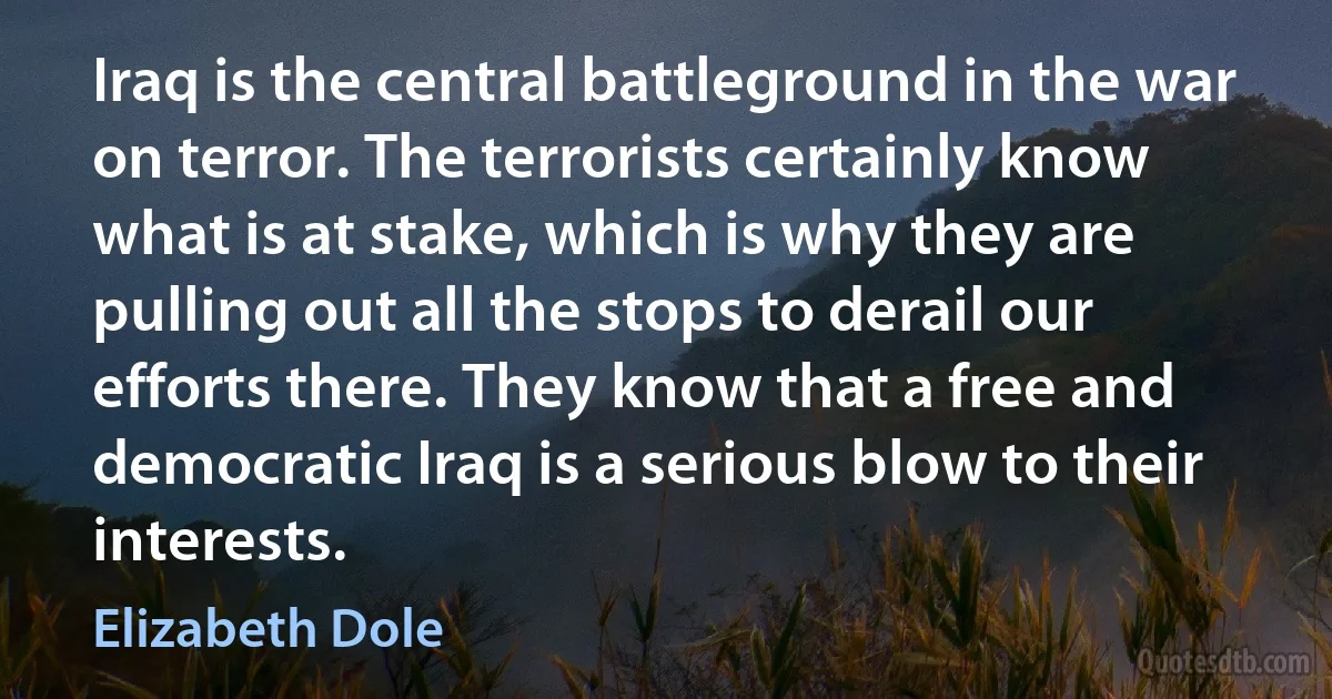 Iraq is the central battleground in the war on terror. The terrorists certainly know what is at stake, which is why they are pulling out all the stops to derail our efforts there. They know that a free and democratic Iraq is a serious blow to their interests. (Elizabeth Dole)