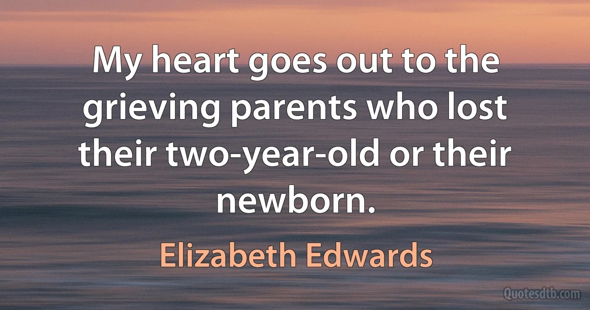 My heart goes out to the grieving parents who lost their two-year-old or their newborn. (Elizabeth Edwards)