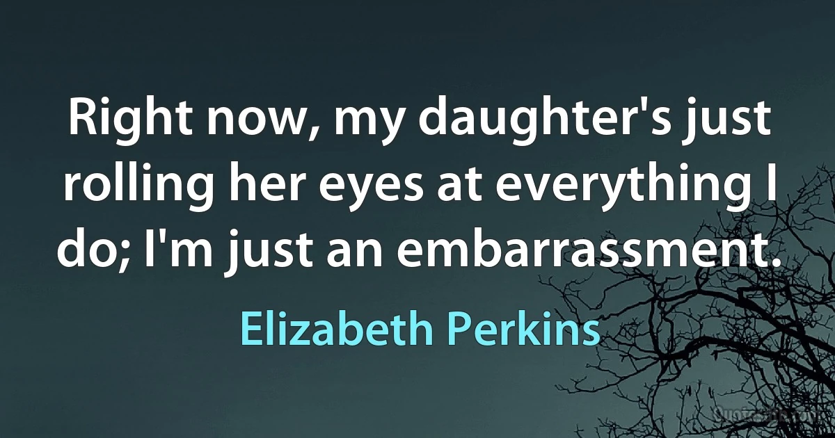 Right now, my daughter's just rolling her eyes at everything I do; I'm just an embarrassment. (Elizabeth Perkins)