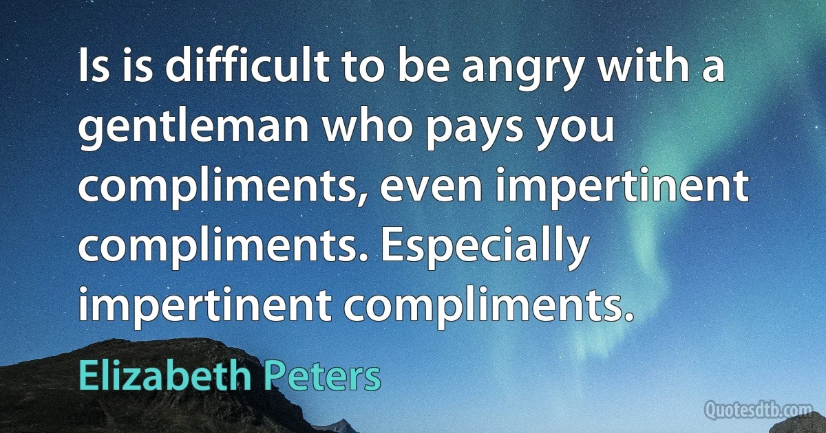 Is is difficult to be angry with a gentleman who pays you compliments, even impertinent compliments. Especially impertinent compliments. (Elizabeth Peters)