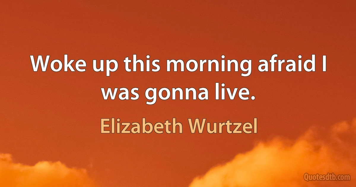 Woke up this morning afraid I was gonna live. (Elizabeth Wurtzel)