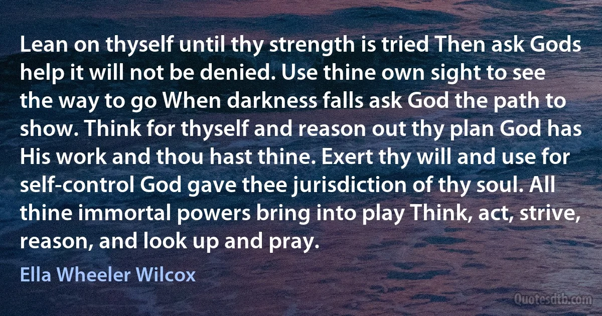 Lean on thyself until thy strength is tried Then ask Gods help it will not be denied. Use thine own sight to see the way to go When darkness falls ask God the path to show. Think for thyself and reason out thy plan God has His work and thou hast thine. Exert thy will and use for self-control God gave thee jurisdiction of thy soul. All thine immortal powers bring into play Think, act, strive, reason, and look up and pray. (Ella Wheeler Wilcox)