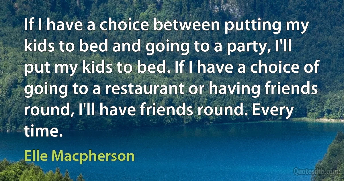 If I have a choice between putting my kids to bed and going to a party, I'll put my kids to bed. If I have a choice of going to a restaurant or having friends round, I'll have friends round. Every time. (Elle Macpherson)