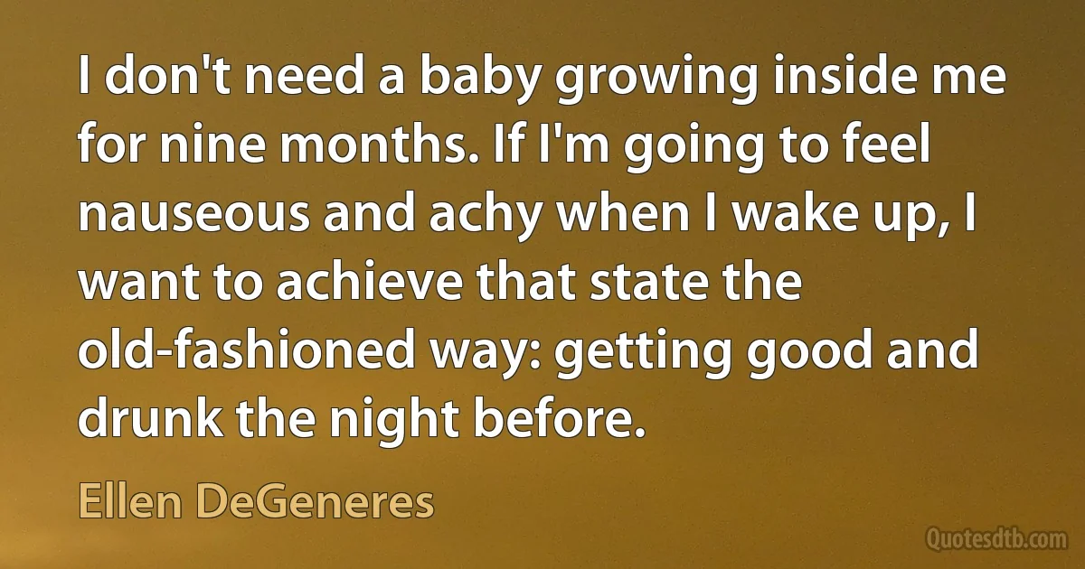 I don't need a baby growing inside me for nine months. If I'm going to feel nauseous and achy when I wake up, I want to achieve that state the old-fashioned way: getting good and drunk the night before. (Ellen DeGeneres)