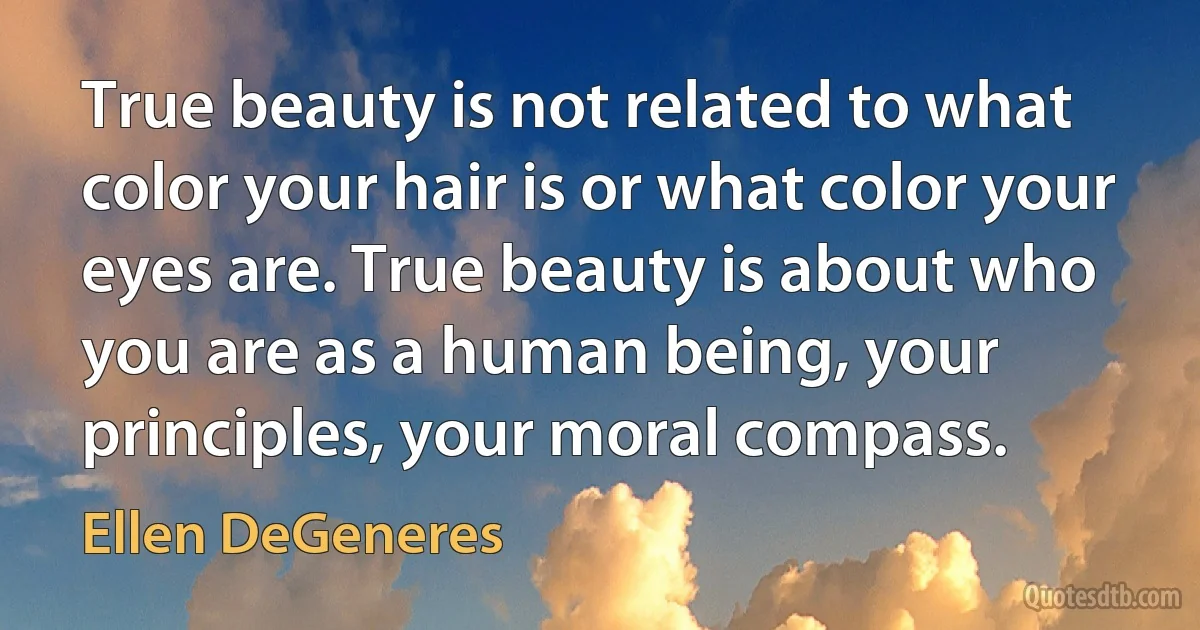 True beauty is not related to what color your hair is or what color your eyes are. True beauty is about who you are as a human being, your principles, your moral compass. (Ellen DeGeneres)