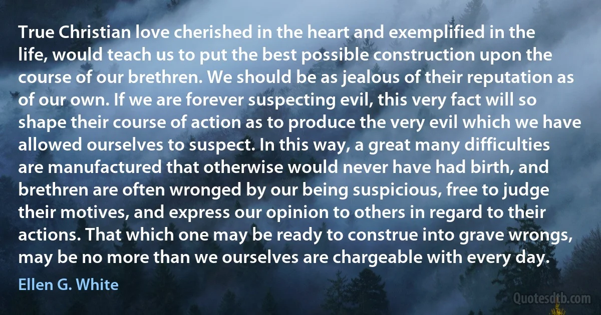 True Christian love cherished in the heart and exemplified in the life, would teach us to put the best possible construction upon the course of our brethren. We should be as jealous of their reputation as of our own. If we are forever suspecting evil, this very fact will so shape their course of action as to produce the very evil which we have allowed ourselves to suspect. In this way, a great many difficulties are manufactured that otherwise would never have had birth, and brethren are often wronged by our being suspicious, free to judge their motives, and express our opinion to others in regard to their actions. That which one may be ready to construe into grave wrongs, may be no more than we ourselves are chargeable with every day. (Ellen G. White)