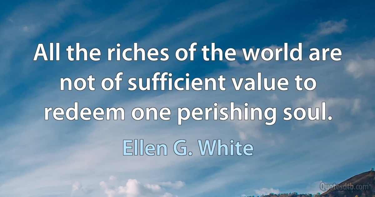 All the riches of the world are not of sufficient value to redeem one perishing soul. (Ellen G. White)